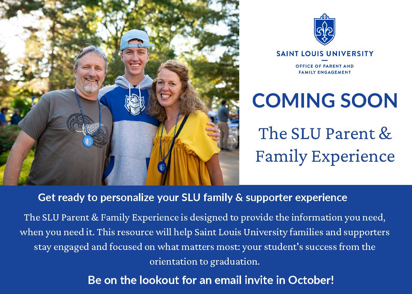 Campus ESP Mailer Card SLU Family of 3 smiling, Coming Soon: The SLU Parent and Family Experience. Get ready to personalize your SLU family and supporter experience. The SLU Parent and Family Experience is designed to provide the information you need, when you need it. This resource will help Saint Louis University families and supporters stay engaged and focused on what matters most: your student's success from orientation to graduation. Be on the lookout for an email invite in October!